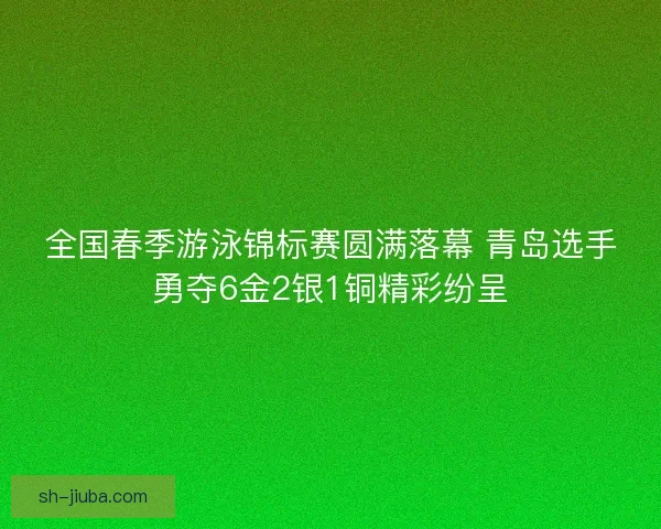 全国春季游泳锦标赛圆满落幕 青岛选手勇夺6金2银1铜精彩纷呈