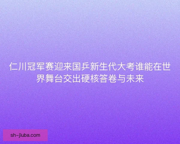 仁川冠军赛迎来国乒新生代大考谁能在世界舞台交出硬核答卷与未来