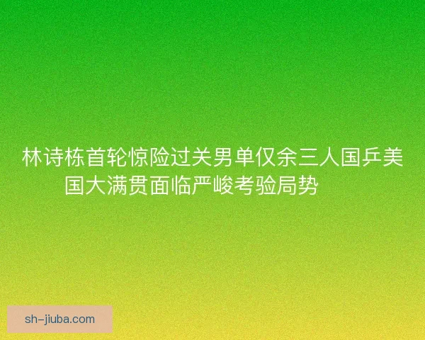 林诗栋首轮惊险过关男单仅余三人国乒美国大满贯面临严峻考验局势⚠️