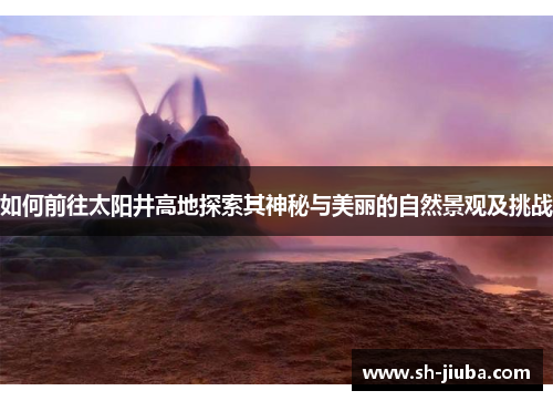 如何前往太阳井高地探索其神秘与美丽的自然景观及挑战